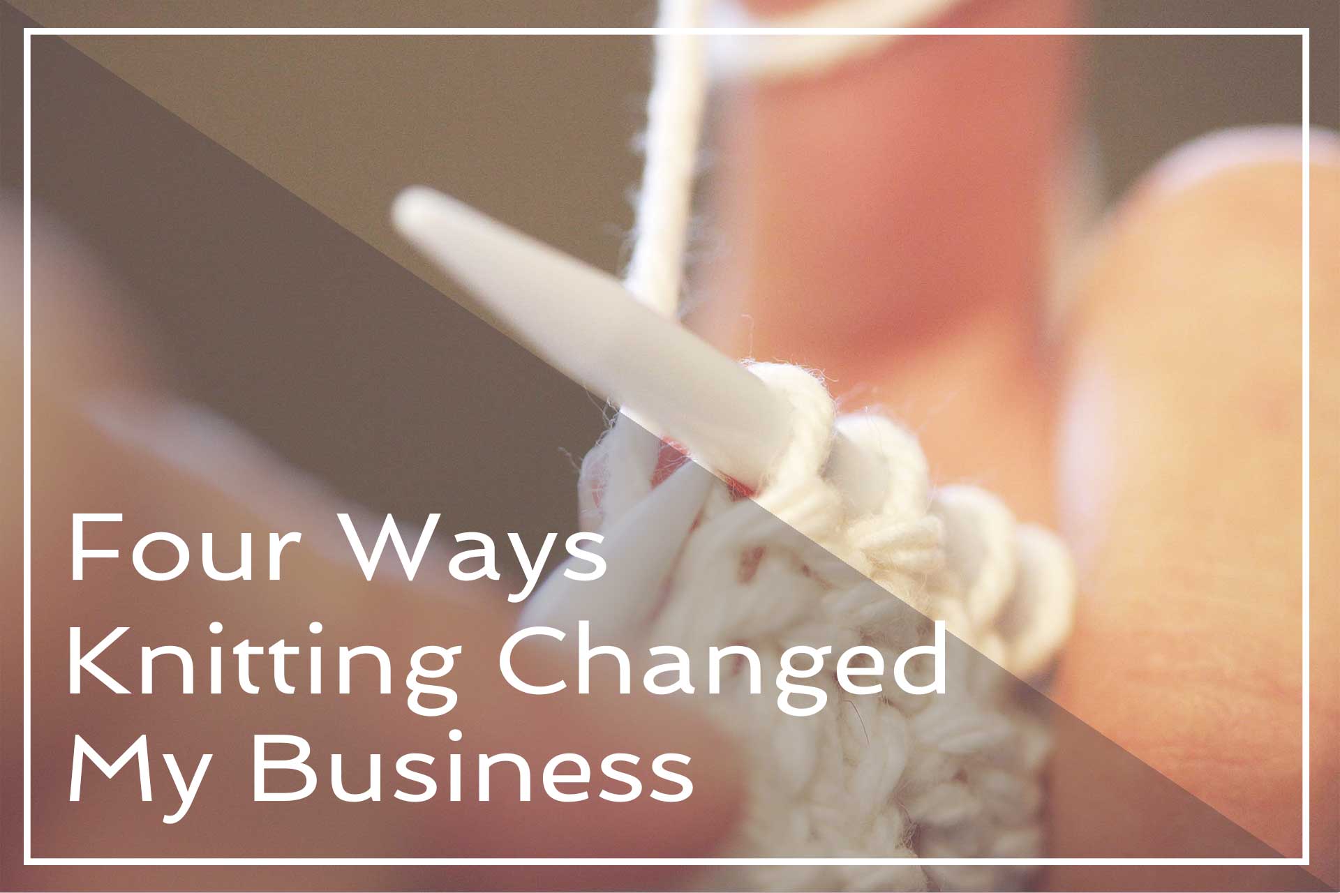 4 Ways Knitting Changed My Business | A Place To Nest